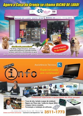 37www.reportercapixaba.com
. . ' . .~ ..
Pet Shop, artigos de pesca, se
ções para pequenos e grandes
á i v t rinári f rram n a
os os cartões:
-./ISA .
Profissionais experientes e equipamentos de última geração!
Troca de tela, teclado e peças de notebook • · ~
Reparo em Placa mãe / solda do chipset (BGA)
Limpeza interna completa "~:... -
Formatação e instalação de softwares ~~~
Av. Jones dos Santos Neves, 160 - Maria Ortiz
Anexo ao Posto Universal Cachoeiro de ltapemirim - ES
"':.é
 