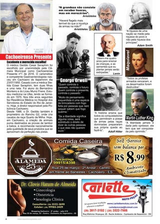 4 www.reportercapixaba.com
“Todos os profetas
armados venceram, e
os desarmados foram
destruídos”.
Maquiavel
Excelente e merecida escolha!
O médico Gedião Cesar Seraphim foi
escolhido por unanimidade pela Câ-
mara Municipal como Cachoeirense
Presente nº1 de 2016. O carismático
e competente Gastroenterologista nas-
ceu em Cachoeiro de Itapemirim dia
23/07/1950. Casado com a médica Ste-
lida Coser Seraphim, tem duas filhas
e uma neta. Foi aluno do Bernardino
Monteiro e do Liceu Muniz Freire. Estu-
dou medicina na Ufes, tendo se forma-
do em 1975. Nos três anos seguintes
fez Residência Médica no Hospital dos
Servidores do Estado do Rio de Janei-
ro. Hoje, é diretor responsável pela Po-
liclínica Cachoeiro.
Desde 1986, o Dr. Gedião também é
proprietário do Rancho G2, onde cria
cavalos da raça Quarto de Milha. Hoje,
em Cachoeiro, a criação de animais
puros destinados as provas de tambor
e baliza, é reconhecida nacionalmente
pela qualidade de seus produtos que se
aproximam da perfeição nas pistas.
“A história ensina que
todos os conquistadores
que permitiram a posse
de armas pelas raças
dominadas prepararam
sua própria queda ao
fazê-lo”.
Adolf Hitler
“A riqueza de uma
nação se mede pela
riqueza do povo e
não pela riqueza dos
príncipes”.
Adam Smith
“Quem controla o
passado, controla o futuro.
Quem controla o presente,
controla o passado.”
“Muito do pensamento
esquerdista é uma espécie
de brincadeira com fogo
feita por pessoas que nem
sequer sabem que fogo
queima.”
“Se a liberdade significa
alguma coisa, será
sobretudo o direito de
dizer às outras pessoas
o que elas não querem
ouvir.”
George Orwell
“A grandeza não consiste
em receber honras,
mas em merecê-las”.
Aristóteles
“Haverá flagelo mais
terrível do que a injustiça
de armas na mão?”
Aristóteles
Cachoeirense Presente “Deem-me quatro
anos para ensinar
às crianças, e as
sementes que eu
plantar jamais serão
extirpadas.”
Lenin
“A liberdade jamais é
dada pelo opressor, ela
tem que ser conquista-
da pelo oprimido.”
Martin Luther King
Self -SerDice
sem balança por
R$ S,99
Ambiente
elitttatiza""
e____~
M
só quem tem tradição www.carlettemotos.com.br
f ece o melhor!
o er carlettemotos@hotmail.com
(28) 3817-3102 I (28) 3522-7986
Rua Etelvina Vivacqua, 25 - Santo Antônio - Cachoeiro de ltapemirim - ES
 