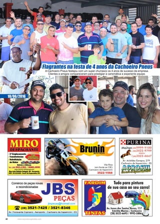 40 www.reportercapixaba.com
18/06/2016
Flagrantes na festa de 4 anos da Cachoeiro Pneus
A Cachoeiro Pneus festejou com um super churrasco os 4 anos de sucesso da empresa.
Clientes e amigos compareceram para prestigiar a carismática e experiente equipe.
·111 E11.-:mllll'lto~
•Tra111faincias ill~ ~ -. SUbsllbdçã> . . . . • .
deMotw
Belmiloe.,.__
Tel.: {28) 3521.2352 / 99881.0095
miro.miro457@IJotmail.com
111111.JoiolllltillllCalelllri, 90-Aeroport,o
CEP~293U-G20-Cadlllde~
Comércio de peças novas
e recondicionadas
PEÇAS
jbspecas@hotmail.com
12: (28) 3521-7425 / 3521-8346
Av. Fioravante Cypriano - Aeroporto - Cachoeiro de ltapemirim - ES
Bru1,l1.
Vila Rica
(em frente ao CIE)
Cachoeiro de ltapemirim
3522-1568
PURINA
Maitan (2819999-91 oo
(28)3522 -9799
Matriz:
Av. Aristide s Cam pos, 2 79
Cachoeiro de lta pemirim - ES
/i~f11!1!L~~
Tudo para pintura
de sua casa ao seu.ca.rro!
Av. Jones dos Santos'"Neves, 117
Estelita Marins ■ Cachoeiro
(28) 3522-6693 / 9992-5806
 