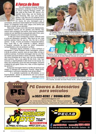 46 www.reportercapixaba.com
A Força do BemEm uma palestra intitulada “A Mulher
Samaritana”, proferida no dia 07/12/2006,
no Grupo Espírita Rodrigo Lobato, em
São José do Rio Preto, SP, narrou o Dr.
Haroldo Dutra Dias, juiz de Direito em
Belo Horizonte, MG, que uma senhora
perdeu o seu filho em um acidente e foi a
Uberaba, MG, (dezenas lá compareciam),
em busca de uma mensagem que a
consolasse, através da mediunidade de Francisco Cândido
Xavier. Lá chegando muito cedo, pegou uma senha que
lhe daria o direito de ser atendida.
Mais tarde, chegou outra mãe chorando desesperada,
inconsolável mesmo, por ter perdido uma filhinha. Ela,
mesmo sem conseguir uma senha, pois haviam acabado,
insistia em ser atendida de qualquer jeito pelo Chico, pois,
também desejava uma comunicação da criança.
A mãe que havia conseguido a senha, olhando para
a outra em desespero, pensava: “Meu Deus do céu, esta
senhora precisa mais do que eu. Vou lhe dar a minha
senha!..”. E deu. A outra, ao receber a inesperada dádiva,
ficou muito feliz e, não contendo a alegria, abraçou
a doadora, entrando as duas em choro compulsivo,
compartilhando a dor de perderem os filhos.
Passados alguns instantes o Chico começou a
psicografar e, tendo recebido várias mensagens, passou
a lê-las de público, quando, para as duas mães, se deu a
sublime surpresa. A primeira mensagem lida foi a do filho
da mulher que havia doado a senha. Ele dizia: “Mamãe, eu
não tinha condições de vir aqui, hoje, dar uma mensagem
para senhora, mas o seu gesto foi tão lindo, mãe, que
comoveu a espiritualidade e eles foram lá me buscar. Eu
estou aqui amparado, pra te dar esta mensagem, tamanha
a beleza do seu gesto. Estou vivo, mãe, e muito orgulhoso
da senhora!..”.
A segunda mensagem lida foi a da filha da senhora que
chegou a Uberaba em desespero, ficando, desta forma,
amenizado o sofrimento daquelas duas almas aflitas!..
É a caridade superando as dificuldades, e é a
Espiritualidade atenta no atendimento aos que praticam
um gesto de bondade. Domingos Cocco
	 domingoscocco931@yahoo.com.br
Flagrante na Cachoeiro GNV, o lugar certo para fazer instalação
ou manutenção de kit Gás Natural Veicular em seu carro!
Banco de Couro automotivo com qualidade total você encontra na
PG Couros, ao lado da Cola Pneus na Av. Jones Santos Neves!
O Capitão Tadeu e a Juíza Rosalva Nogueira casaram
dia 18 junho 2016! Desejamos muita felicidade ao casal!
Mecânica em geral
(28) 99885.1610Ricardo l 99957.3219Jerfim
Av. Carlos Lindemberg, n° 54 - Novo Parque - Cachoeiro de ltapemirim - ES
 