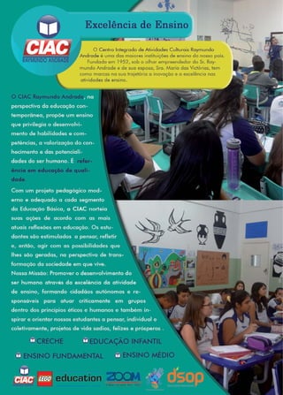 47www.reportercapixaba.com
Excelência de Ensino
11!1
O Centro Integrado de Atividades Culturais Raymundo
Andrade é uma das maiores instituições de ensino do nosso país.
Fundada em 1952, sob o olhar empreendedor do Sr. Roy-
mundo Andrade e de sua esposa, Sra. Maria das Yictórias, tem
como marcas na sua trajetória a inovação e a excelência nas
atividades de ensino.
O CIAC Raymundo Andrad
ência em educação de quali-
dade.
CRECHE EDUCAÇÃO INFANTIL
ENSINO FUNDAMENTAL ENSINO MÉDIO
, education ZOOMeducatson lor l ife
 