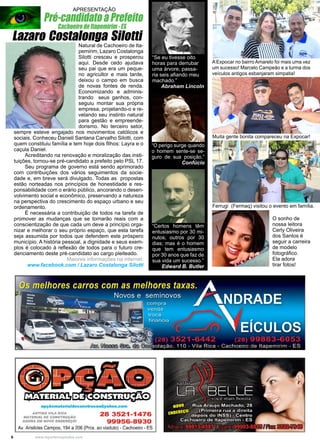 6 www.reportercapixaba.com
“Certos homens têm
entusiasmo por 30 mi-
nutos; outros por 30
dias; mas é o homem
que tem entusiasmo
por 30 anos que faz de
sua vida um sucesso.”
Edward B. Butler
“O perigo surge quando
o homem sente-se se-
guro de sua posição.”
Confúcio
“Se eu tivesse oito
horas para derrubar
uma árvore, passa-
ria seis afiando meu
machado.”
Abraham Lincoln
Natural de Cachoeiro de Ita-
pemirim, Lazaro Costalonga
Silotti cresceu e prosperou
aqui. Desde cedo ajudava
seu pai que era um peque-
no agricultor e mais tarde,
deixou o campo em busca
de novas fontes de renda.
Economizando e adminis-
trando seus ganhos, con-
seguiu montar sua própria
empresa, projetando-o e re-
velando seu instinto natural
para gestão e empreende-
dorismo. No terceiro setor,
sempre esteve engajado nos movimentos católicos e
sociais. Conheceu Danieli Santana Carvalho Silotti, com
quem constituiu família e tem hoje dois filhos: Layra e o
caçula Daniel.
	 Acreditando na renovação e moralização das insti-
tuições, tornou-se pré-candidato a prefeito pelo PSL 17.
	 Seu programa de governo está sendo aprimorado
com contribuições dos vários seguimentos da socie-
dade e, em breve será divulgado. Todas as propostas
estão norteadas nos princípios de honestidade e res-
ponsabilidade com o erário público, ancorando o desen-
volvimento social e econômico, preservando a natureza
na perspectiva do crescimento do espaço urbano e seu
ordenamento.
	 É necessária a contribuição de todos na tarefa de
promover as mudanças que se tornarão reais com a
conscientização de que cada um deve a princípio orga-
nizar e melhorar o seu próprio espaço, que esta tarefa
seja assumida por todos que defendem este próspero
município. A história pessoal, a dignidade e seus exem-
plos é colocado à reflexão de todos para o futuro cre-
denciamento deste pré-candidato ao cargo pleiteado.
Maiores informações na internet:
www.facebook.com / Lazaro Costalonga Silotti
Lazaro Costalonga Silotti
Pré-candidato a Prefeito
Cachoeiro de Itapemirim - ES
A Expocar no bairro Amarelo foi mais uma vez
um sucesso! Marcelo Campeão e a turma dos
veículos antigos esbanjaram simpatia!
Muita gente bonita compareceu na Expocar!
Ferrugi (Fermaq) visitou o evento em família.
O sonho de
nossa leitora
Cerly Oliveira
dos Santos é
seguir a carreira
de modelo
fotográfico.
Ela adora
tirar fotos!
APRESENTAÇÃO,,,..
~~>• i""=..,..
-.L-..
opçãomateriaJdeconstrucao@yahoo.com
ANTIOO VILA RICA
MATERIAL DE CONSTRUÇAO
AGORA EM NOVO ENDEREÇO/
28 3521-1476
99956-8930
Av. Aristides Campos, 194 a 206 (Prox. ao viaduto)- Cachoeiro - ES
 