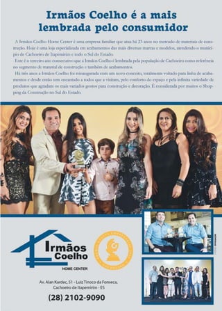 21www.reportercapixaba.com
Irmãos Coelho é a mais
lembrada pelo consumidor
A Irmãos Coelho Ilome Centeré uma empresa fimiliar <111eama há 23 anos no mercado de m.au..'ti:üsde cons--
1ruçilo. l lôj('.! t um.1. loja ~r,ecinJir.ad1't cm :1e::;1b:ut)(~nrosda!'. mnis cli-cr..as l'n.'lcôls e,nodcl~. ate:ndcndo o munici-
pto de C.1c:h«iro de hap<.1nirim e te>doo Sul do Est:ido.
Esteéo terceiroru10 coo,sccutivoque a JrmãosCoelhoé lembrada pela populaçãode Cachoeiro como referência
1lo.s.cgmeo10ck• maten:tl de con~LruÇ2o e também d<~ ~r2banu.'íUQs.
11~ três anosa lcmàos Coelho foi rcinlugura.da com um novo conceito., comimentevolcado pao linha de :.:icaba-..
mentos e desde então ttm encantado a todos que a visit.-un,pclo conforlo do espaço e pela ínfinit3 variedade de
produtos que 2grnd11m os mai~ ,12rirtdosgostos parn comtruç:lio e dccurnç:io. É cOn$cidc-ràda pormuitô$ o Shop-
pingda Con$tmçâo no Sul elo Estado.
maos
Coelho
HOMECENTER
Av. Alan Kardec. S1• luizTinoco daFonseca.
Cachoeiro deltapemirim # ES
(28) 2102-9090
 