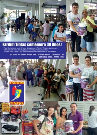 25www.reportercapixaba.com
Para Comemorar seus 38 anos de sucesso a Fardim Tintas organizou um
delicioso café com distribuição de brindes para seus clientes.
Durante todo o mês a loja oferecerá descontos especiais de aniversário!
Fardim Tintas comemora 38 Anos!
 