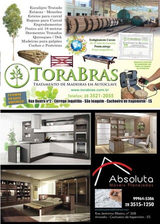 29www.reportercapixaba.com
Eucalipto 'l'ratado
Estacas · lVlourões
ltsteios para curral
){eguas para Cur1·a l
Engraclamentos
Postes até 18 metros
Dormentes 1'ratados
Quiosques / Dek
Macieiras para galpões
Cochos e Porteir as
-
... Eté>logit,mtntr Cornto
ti' 15 '"°'dl'Gunftli:.1
Pronttt ratttga
Pn:ro~ rn np,tif~ a,
T RATAMENTO DE MADEIRAS EM AUTOCLAVE
www.torabras.com.br
Telefox: 28 3521-2055
------·-·-·......................
Rua Quatro n•2-Córrege Jequiliba•São Joaquim•cachoeiro de llapemirlm•ES
-~--...• -
 