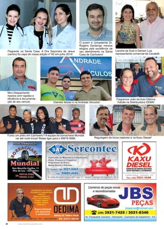 30 www.reportercapixaba.com
O jovem e competente Dr.
Rogério Dardengo merece
elogios pela excelência de
seu atendimento na Santa
Casa de Cachoeiro!
Miro Despachante
resolve com rapidez e
eficiência a documenta-
ção de seu veículo
Regulagem de bicos injetores é na Kaxu Diesel!
Flagramos João da Auto Elétrica
Falcão na Distribuidora CEMA!
Flagrante na Santa Casa. A Dra Sayonara de Jesus
(centro) foi capa de nossa edição nº 62 em julho 2014!
Clientes felizes é na Andrade Veículos!
Liandra da Suet e Gerson Luis
representante comercial da Cavaletti.
Furou um pneu em Cachoeiro? A equipe da borracharia Mundial
vai até você trocar! Basta ligar para o 99918-9986.
--•
♦-.~fl~-E.~~.!.!~.~A rAorl1Mlo el!I Mlqll(IUI • Co111,,,.uons
f10011, ht'SWle • C~ne
Pl'oputsotH e» Gun
Bou..-V.lllub. HidtOtlUtl
T.iofu, t21) 3521°9465
t o<, 99885-4686
KAXU
DIESELtl.V,C"lll .......lll.lffl W
....,n..ua~
~ J4. ,0M.,-.vw;l,l~&.1'1°1&L'!l
c,.-,i,.,t P#qr,,I -"'l!OMO l$
T.t..i CH) 3521•1048
e recondicionadasComércio depeças nowJ B
PEÇAS
1bspec-as@h0Cmail oom
t2° (28) 3521-7425 / 3521-8346"--1
Av. Aor8'Vatte Cyl)ffllno •Aefol)Ofto . Ca<:Melro de ttapemitlm • ES
 