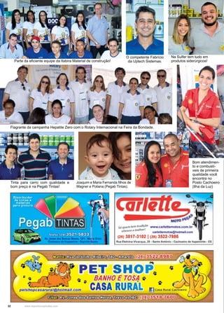 32 www.reportercapixaba.com
Parte da eficiente equipe da Itabira Material de construção!
O competente Fabrício
da Uptech Sistemas.
Bom atendimen-
to e combustí-
veis de primeira
qualidade você
encontra no
Posto Cachoeiro
(Ilha da Luz)
Na Sulfer tem tudo em
produtos siderúrgicos!
Flagrante da campanha Hepatite Zero com o Rotary Internacional na Feira da Bondade.
Tinta para carro com qualidade e
bom preço é na Pegab Tintas!
Joaquim e Maria Fernanda filhos de
Wagner e Poliana (Pegab Tintas).
Carie
-s,,,.,.m1•"'tt"'11CM www.c1rt•nemoco.M>M,bf
el<fH(I O ~ catrltMmo4CI..-,.Lcom
(21) 3817-3102 1121) 3522-798&
ltw. ~tilMIIIVtwac~2S • S.n10A11fflfllo •~ -tli1P9fll.,._ • ts
PET SltlOP,. ~
• 9 ~ 0 BANHOE TOS~ "
pet.shOpcasatufalgl'Jotmall.com CASA RURAL C-
~ ~ C I I r o l ,fl:m;)(!l;)(ID:3 (28) 35 ~ !!;7.600
 