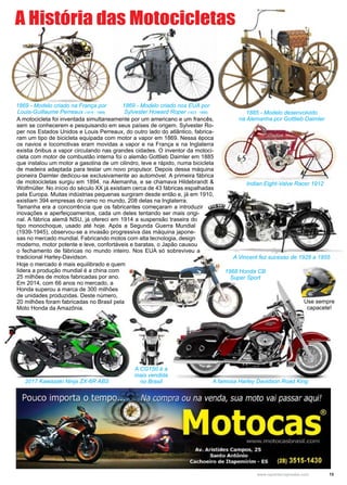 13www.reportercapixaba.com
1869 - Modelo criado nos EUA por
Sylvester Howard Roper (1823 - 1896)
A Vincent fez sucesso de 1928 a 1955
1869 - Modelo criado na França por
Louis-Guillaume Perreaux (1816 - 1889) 1885 - Modelo desenvolvido
na Alemanha por Gottlieb Daimler
Indian Eight-Valve Racer 1912
1968 Honda CB
Super Sport
A motocicleta foi inventada simultaneamente por um americano e um francês,
sem se conhecerem e pesquisando em seus países de origem. Sylvester Ro-
per nos Estados Unidos e Louis Perreaux, do outro lado do atlântico, fabrica-
ram um tipo de bicicleta equipada com motor a vapor em 1869. Nessa época
os navios e locomotivas eram movidas a vapor e na França e na Inglaterra
existia ônibus a vapor circulando nas grandes cidades. O inventor da motoci-
cleta com motor de combustão interna foi o alemão Gottlieb Daimler em 1885
que instalou um motor a gasolina de um cilindro, leve e rápido, numa bicicleta
de madeira adaptada para testar um novo propulsor. Depois dessa máquina
pioneira Daimler dedicou-se exclusivamente ao automóvel. A primeira fábrica
de motocicletas surgiu em 1894, na Alemanha, e se chamava Hildebrandt &
Wolfmüller. No início do século XX já existiam cerca de 43 fábricas espalhadas
pela Europa. Muitas indústrias pequenas surgiram desde então e, já em 1910,
existiam 394 empresas do ramo no mundo, 208 delas na Inglaterra.
Tamanha era a concorrência que os fabricantes começaram a introduzir
inovações e aperfeiçoamentos, cada um deles tentando ser mais origi-
nal. A fábrica alemã NSU, já ofereci em 1914 a suspensão traseira do
tipo monochoque, usado até hoje. Após a Segunda Guerra Mundial
(1939-1945), observou-se a invasão progressiva das máquina japone-
sas no mercado mundial. Fabricando motos com alta tecnologia, design
moderno, motor potente e leve, confortáveis e baratas, o Japão causou
o fechamento de fábricas no mundo inteiro. Nos EUA só sobreviveu a
tradicional Harley-Davidson.
A famosa Harley Davidson Road King
A História das Motocicletas
2017 Kawazaki Ninja ZX-6R ABS
Hoje o mercado é mais equilibrado e quem
lidera a produção mundial é a china com
25 milhões de motos fabricadas por ano.
Em 2014, com 66 anos no mercado, a
Honda superou a marca de 300 milhões
de unidades produzidas. Deste número,
20 milhões foram fabricadas no Brasil pela
Moto Honda da Amazônia.
A CG150 é a
mais vendida
no Brasil
Use sempre
capacete!
 