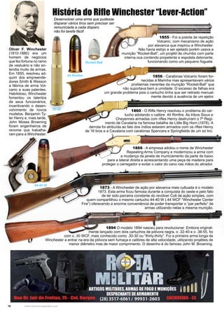 16 www.reportercapixaba.com
Oliver F. Winchester
(1810-1880) era um
homem de negócios
que fez fortuna no ramo
de vestuário e não en-
tendia muito de armas.
Em 1855, resolveu ad-
quirir dos empreende-
dores Smith & Wesson
a fábrica de arma Vol-
canic e suas patentes.
Habilidoso, Winchester
fomentou os talentos
de seus funcionários,
incentivando o desen-
volvimento de novos
modelos. Benjamin Ty-
ler Henry e, mais tarde,
John Moses Browning
foram engenheiros de
renome que trabalha-
ram para a Winchester.
1855 - Foi a pistola de repetição
Volcanic, com mecanismo de ação
por alavanca que inspirou a Winchester.
Não havia estojo a ser ejetado porém usava a
munição “Rocket-Ball”, um projétil de chumbo com parte
interna oca contendo propelente e espoleta detonante,
funcionando como um pequeno foguete.
1856 - Carabinas Volcanic foram for-
necidas à Marinha mas apresentavam vários
problemas inerentes da munição “Rocket-Ball” que
não suportava bem a umidade. O excesso de falhas era
um grande problema pois o cartucho tinha que ser retirado manual-
mente devido à ausência de um ejetor.
1860 - O Rifle Henry resolveu o problema do car-
tucho adotando o calibre .44 Rimfire. As tribos Sioux e
Cheyennes armadas com rifles Henry destruíram o 7º Regi-
mento de Cavalaria na famosa batalha de Little Big Horn (1876). A
derrota foi atribuída ao fato dos índios estarem armados com os rifles Henry
de 16 tiros e a Cavalaria com carabinas Spencers e Springfields de um só tiro.
1866 - A empresa adotou o nome de Winchester
Repeating Arms Company e modernizou a arma com
a mudança da janela de municiamento da parte de baixo
para a lateral direita e acrescentando uma peça de madeira para
proteger o carregador e evitar o calor do cano nas mãos do atirador.
1873 - A Winchester de ação por alavanca mais cultuada é o modelo
1873. Esta arma ficou famosa durante a conquista do oeste e pelo fato
de ter sido parceira constante do revólver Colt de ação simples, com
quem compartilhou o mesmo cartucho 44-40 W (.44 WCF “Winchester Center
Fire”) oferecendo a enorme conveniência de poder transportar o “par perfeito” de
armas utilizando nelas a mesma munição.
1894 O modelo 1894 nasceu para revolucionar. Embora original-
mente lançado com dois cartuchos de pólvora negra, o .32-40 e o .38-55, foi
com o .30 WCF, mais conhecido como .30-30 ou “thirty-thirty”. Foi a primeira arma longa da
Winchester a entrar na era da pólvora sem fumaça e calibres de alta velocidade, utilizando projéteis de
menor diâmetro mas de maior comprimento. O desenho é do famoso John M. Browning.
História do Rifle Winchester “Lever-Action”
30-30
44 Rimfire
44-40 W
Rocket-Ball
Desenvolver uma arma que pudesse
disparar vários tiros sem precisar ser
remuniciada a cada disparo
não foi tarefa fácil!
1
 