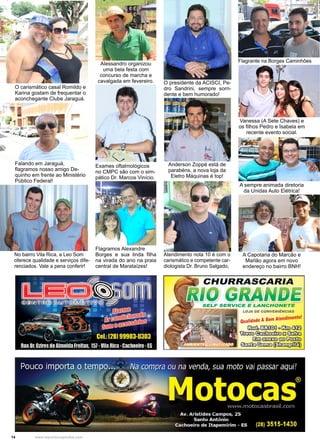 14 www.reportercapixaba.com
Flagrante na Borges Caminhões
Alessandro organizou
uma bela festa com
concurso de marcha e
cavalgada em fevereiro.
Falando em Jaraguá,
flagramos nosso amigo De-
quinho em frente ao Ministério
Público Federal!
Exames oftalmológicos
no CMPC são com o sim-
pático Dr. Marcos Vinício.
O presidente da ACISCI, Pe-
dro Sandrini, sempre sorri-
dente e bem humorado!
Vanessa (A Sete Chaves) e
os filhos Pedro e Isabela em
recente evento social.
Anderson Zoppé está de
parabéns, a nova loja da
Eletro Máquinas é top!
A sempre animada diretoria
da Unidas Auto Elétrica!
O carismático casal Romildo e
Karina gostam de frequentar o
aconchegante Clube Jaraguá.
No bairro Vila Rica, a Leo Som
oferece qualidade e serviços dife-
renciados. Vale a pena conferir!
Atendimento nota 10 é com o
carismático e competente car-
diologista Dr. Bruno Salgado,
Flagramos Alexandre
Borges e sua linda filha
na virada do ano na praia
central de Marataízes!
A Capotaria do Marcão e
Marlão agora em novo
endereço no bairro BNH!
r
' 1..... - ,J J1. S,
···~ . ,►-.
...
CHURRASCARIA
■11
0 SIMN/8&SELF SERVICE E LANCHONETE
LOJA DE CONVENIÊNCIAS
Qualidade & Bom Atendimento!
[iE(fbITillOO)Q o 13:m4)08
~~º~
@m€:lmt:0€0~
~©:ill::i::fil~
 