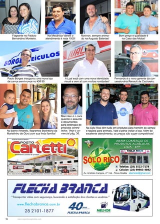 16 www.reportercapixaba.com
Flagrante no Palácio
Bernardino Monteiro.
Na Mecânica Vanelli o
atendimento é nota 1000!
Ronivon, sempre anima-
do na Augusto Baterias!
Bom preço e qualidade é
na Casa das Motos!
Paulo Borges inaugurou uma nova loja
de carros semi-novos no KM 90.
A Lual está com uma nova identidade
visual e vem aí com muitas novidades!
Fernando é o novo gerente da con-
cessionária Renault de Cachoeiro.
No bairro Amarelo, flagramos Bochecha da
Martelinho de Ouro com sua linda família!
Marcolan é o cara
quando o assunto
é documentos
para obtenção de
produtos contro-
lados. Veja o co-
mercial pág. 36.
Na Solo Rico têm tudo em produtos para homem do campo
e rações para animais. Vale a pena visitar a loja. Além do
excelente atendimento, os preços são super competitivos!
tt Telefax: (28) 3522-7178
I Celular: (28) 99903-4892
Av. Aristides Campos, nº 166 - Nova Brasília abamsolo@gmail.com
"Transportar vidas com segurança, buscando a satisfação dos clientes e usuórios."
www.flechabranca.com.br
282101-1877 MELHOR
 