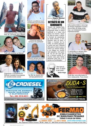 18 www.reportercapixaba.com
“Ser bom é
fácil. O difícil
é ser justo”.
Victor Hugo
Chocolate aproveitou a segunda
feira de Carnaval para pescar!
Vale a pena visitar a nova loja
da Dorigo Irrigações! Constru-
ída ao lado do antigo ende-
reço, as instalações ficaram
impressionantes!
Duda deu uma reformada no
bar e restaurante. Ficou show!
Escrito por Higner Mansur
no ano de 1997
RETRATO DE UM
IGNORANTE
“Dizem, de medida feita,
que o homem é a exata
proporção entre a menor
partícula e o maior dos
astros do Cosmo. Quan-
do olha só para o menor,
o homem se assoberba,
se sente imenso, e erra.
Quando olha só para o
maior, o homem se hu-
milha, se sente pequeno,
e outra vez erra. Quando
olha para o maior e para o
menor ao mesmo tempo,
e se integra ao mundo,
nem pequeno, nem gran-
de, só um ser que pen-
sa, o homem acerta. E o
mundo roda para frente,
deixando para traz a so-
berba e a humilhação.”
O carismático e sempre aten-
cioso Almir Despachante.
Flagramos o competente Dr.
Rômulo Louzada e sua esposa
em recente evento social.
Tudo sob controle na Retivel!
Roberto:excelêncianaad-
ministração da Guaxufios!
A Automax garante
serviços de qualidade!
Nelsinho sempre animado
na tradicional SomCar!
No Bar da Geisha têm
cerveja geladíssima!
SERVIÇOS DE BOMBAS
BICOS INJETORES
E ELETRÔNICOS
Tel.: (28) 3518-6611
A,. fiorannti ~priano n' 19•Aeroporto!atrásdo Parquede bpositóes) Moeir, ellapemiri11, IS
l.e.femandes.termaq@gmail.com
(
EMBUCHAMENTOS
DE MÁQUINAS PESADAS
TORNO E SOLDA EM GERAL
(28) 99986-2061 - (28) 3617-9066 www.lefernandes.com
Rod. Engenheiro Fabiano Vivacqua - BR 482 - Alegre, 217 - BNH (Atrás da Panelo Auto Peças e em frente ao Posto POP)
 