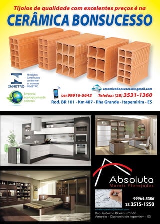 33www.reportercapixaba.com
Tijolos de qualidade com excelentes preços é na
A
CERAMICA BONSUCESSO
Produtos
Certificado
conforme
as normas
INMETRO INMETRO
Empresa
ecologicamente
corretas
f2BJ 99916-5643 Telelax: (28} 3531-1360
Rod. BR 101 - Km 407 - Ilha Grande - ltapemirim - ES
 
