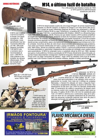 37www.reportercapixaba.com
M14, o último fuzil de batalhaFoi o rifle padrão dos Estados Unidos de 1959
a 1970 quando foi definitivamente
substituído pelo M16.
O M14 foi desenvolvido a partir de uma longa linhagem de armas experimentais
baseado no rifle M1 Garand. O objetivo foi chegar a um meio termo afim de to-
mar o posto de quatro diferentes sistemas de armas: seu antecessor o rifle M1
Garand (Calibre 30-06 ou seja 7,62x63mm), a carabina M1 (Calibre .30 Carbine
ou seja 7.62×33), a submetralhadora M3 (Calibre .45ACP) e a Browning Auto-
matic Rifle (BAR) de calibre 30-06. Pensou-se que desta maneira a M14 poderia simplificar
as exigências logísticas das tropas, limitando os tipos de munições e peças necessárias a se-
rem fornecidas. No entanto, na prática provou ser uma tarefa impossível. O fuzil fez sucesso
durante sua breve aparição na Guerra do Vietnã, apesar de ser inadequado ao uso em selva,
devido ao seu comprimento, peso e da tradicional coronha de madeira que inchava com a for-
te umidade. Coronhas de fibra de vidro foram desenvolvidas para solucionar este problema,
mas antes que fossem distribuídas em todo o campo de batalha, o uso do M14 foi interrom-
pido. Além disso, devido ao poderoso calibre 7.62x51, a arma era praticamente incontrolável
no modo automático e, para evitar o desperdício de munição em combate, eram usados como
semi-automáticos. O M16 foi ordenado como o substituto oficial do M14 em 1964, decisão
que gerou muita polêmica. Embora a produção do M14 fosse oficialmente descontinuada, al-
gumas tropas descontentes conseguiram mantê-los enquanto ridicularizavam o modelo M16
inicial como um frágil “brinquedo de plástico”. Hoje o M16 foi adotado como fuzil de assalto
padrão mas o M14 ainda é usado em funerais militares, desfiles e outras cerimônias.
O M14 usa o calibre
7.62×51mm NATO.
A versão civil desta
munição é o .308
Winchester, muito
semelhante mas tec-
nicamente diferente:
um rifle .308 pode
disparar munições
7,62 NATO mas
o contrário não é
recomendado já
que o .308 Win é
mais potente e seu
limitador de câmara
diferenciado. (Foto
da munição em
tamanho real).
O antecessor do M14 foi
o famoso Garand, adotado em
1936, pelo Governo Norte-Americano com
o nome oficial de U.S. Rifle Caliber .30, M1 - o pri-
meiro fuzil semi-automático a ser adotado como arma re-
gulamentar no mundo. Com mais de 5 milhões de unidades
fabricadas, o Garand foi utilizado em toda a Segunda Guer-
ra Mundial e amplamente utilizado na Guerra da Coreia. Seu
desempenho foi tão bom que o M14 foi derivado diretamente
dele. O mecanismo da culatra e mecanismo de disparo eram
os mesmos, porém com a opção de tiro seletivo (semi auto ou
full auto). O calibre 30-06 (7,62 x 63 mm) foi substituído pelo
7,62 x 51 NATO e eliminou-se o controverso clipe de 8 cartu-
chos em favor de um carregador destacável de 20 cartuchos,
além de pequenas mudanças externas para alivio de peso e
alteração na tomada de captação dos gases.
O M14 foi substituído
pelo M16
O M14 serviu de
base para a fabri-
cação dos rifles
de precisão M21
e M25, em serviço
até hoje nas forças
armadas dos EUA.
Mais de 1.376.000 fuzis
M14 foram produzidos
entre 1959 e 1964.
A versão civil é
conhecida como a M1A
(Springfield Armory)
ARMAS HISTÓRICAS
ESEt
 