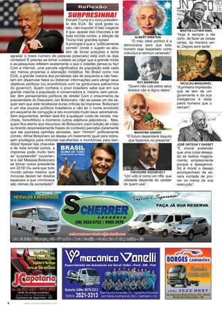 6 www.reportercapixaba.com
Donald Trump é o novo presiden-
te dos EUA. Se você gosta ou
não, não importa! O fato inegável
é que, apesar das chacotas e de
toda torcida contra, a eleição de
Trump traz grandes lições!
A principal é que o “politicamente
correto” (onde o sujeito se abs-
tém de tomar posições e tenta
agradar o maior número de pessoas possíveis) está com os dias
contados! É preciso se tomar cuidado ao julgar que a grande mídia
e as pesquisas refletem exatamente o que o cidadão pensa ou faz!
Com a internet, uma parcela significativa da população está cada
vez menos propensa a alienação midiática. No Brasil como nos
EUA, a grande maioria dos jornalistas são de esquerda e não hesi-
tam em dissimular fatos ou distorcer informações para atingir seus
objetivos políticos (ou econômicos com os gordurosos patrocínios
do governo!). Quem conhece o povo brasileiro sabe que em sua
grande maioria a população é conservadora e, mesmo sem perce-
ber, têm pensamentos políticos de direita! Com o crescimento da
popularidade do Deputado Jair Bolsonaro, não se passe um dia se-
quer sem que este recebesse duras críticas da imprensa. Bolsonaro
é um dos poucos políticos brasileiros a não ter o nome envolvido
em esquema de corrupção e isto incomoda muito seus adversários.
Sem argumentos, tentam taxá-lho a qualquer custo de racista, ma-
chista, homofóbico e inúmeros outros adjetivos pejorativos... Mas,
quem fica atento aos discursos de Bolsonaro (sem edição de vídeo
ou tirando desonestamente frases do contexto) percebe claramente
que ele expressa opiniões sensatas, sem “mimimi” politicamente
correto. Afinal Bolsonaro só deseja um tratamento igual para todos,
sem privilégios para minorias barulhentas e mordomias para ban-
didos! Apesar das chacotas
e de toda torcida contra, a
imprensa pode muito bem
se “surpreender” novamen-
te e Jair Messias Bolsonaro
se tornar nosso presidente
em 2018! Ou será que todo
mundo pensa mesmo que
minorias devem ter direitos
especiais e que criminosos
são vitimas da sociedade?
ALBERT EINSTEIN
“O meu ideal político é a
democracia para que todo
homem seja respeitado como
indivíduo e nenhum venerado”.
MARTIN LUTHER KING
“Hoje é sempre o dia
certo, de fazer as coisas
certas, da maneira cer-
ta. Depois será tarde”.
THEODORE ROOSEVELT
“Um voto é como um rifle: sua
utilidade depende do caráter
de quem usa”.
NICOLAU MAQUIAVEL
“Aprimeira impressão
que se tem de um
governante e da sua
inteligência é dada
pelos homens que o
cercam”.
RUY BARBOSA
“Quem não luta pelos seus
direitos não é digno deles”.
MAHATMA GANDHI
“O futuro dependerá daquilo
que fazemos no presente”.
JOSÉ ORTEGA Y GASSET
“É imoral pretender
que uma coisa deseja-
da se realize magica-
mente, simplesmente
porque a desejamos.
Só é moral o desejo
acompanhado da se-
vera vontade de pro-
ver os meios da sua
execução”.
BRASIL
ACIMA DE TUDO
Deus acima de todos
SURPRESINHA!
Reflexão
FAÇA JÁ SUA RESERVA
5CAMINHÕES
~
('28) 3522-8857}
6s./.lml:iaQw~~®i)o~©'i)
~ ( ( l ! ) ~- ~
 