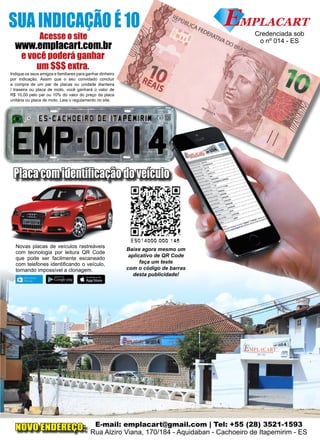 9www.reportercapixaba.com
Placa com identificação do veículo
Baixe agora mesmo um
aplicativo de QR Code
faça um teste
com o código de barras
desta publicidade!
Novas placas de veículos rastreáveis
com tecnologia por leitura QR Code
que pode ser facilmente escaneado
com telefones identificando o veículo,
tornando impossível a clonagem.
Acesse o site
www.emplacart.com.br
Indique os seus amigos e familiares para ganhar dinheiro
por indicação. Assim que o seu convidado concluir
a compra de um par de placas ou unidade dianteira
/ traseira ou placa de moto, você ganhará o valor de
R$ 10,00 pelo par ou 10% do valor do preço da placa
unitária ou placa de moto. Leia o regulamento no site.
SUA INDICAÇÃO É 10
e você poderá ganhar
um $$$ extra.
E-mail: emplacart@gmail.com | Tel: +55 (28) 3521-1593
Rua Alziro Viana, 170/184 - Aquidaban - Cachoeiro de Itapemirim - ES
Credenciada sob
o nº 014 - ES
NOVO ENDEREÇO:
~
■
E50 14000 000 .145
l:.111111 lMIM CRW
 