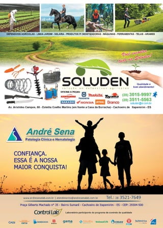 15www.reportercapixaba.com
DEFENSIVOS AGRÍCOLAS - LINHA JARDIM - SELARIA - PRODUTOS P/ DEDETIZADORAS - MÁQUINAS - FERRAMENTAS - TELAS -ARAMES
s o I u ç õ o e m d e f e n s i v o s a g r í e o I o s
Qualidade e
bom atendimento!
OFICINA & PEÇAS: ~ ~
KAWWIMJII !:!, 7Jzakil:a. Tgy_& · (28) 3015-9997 -r
._...-= Husqvama - - ~---···-- (28) 3511-5563
m :t•t-1:0 'ili1HONDA ti@i Branco soluden@oi.com.br
Av. Aristides Campos, 68 - Estelita Coelho Martins (em frente a Casa da Borracha) - Cachoeiro de ltapemirim - ES
t , ~$.lími~a1e ~
CONFIANÇA.
ESSA ÉA NOSSA
MAIOR CONQUISTA!
www.andresenalab.com.br I atendimento@andresenalab.com.br Tel.: 2s 3521-7649
Praça Gilberto Machado nº 35 - Bairro Sumaré - Cachoeiro de Itapemirim - ES - CEP: 29304-500
Control~.w Laboratório participante do programa de controle de qualidade
CAssl CAl".'.A
-• BANESCAIXA B,...,. lradtsco
SulAmérica
il
 