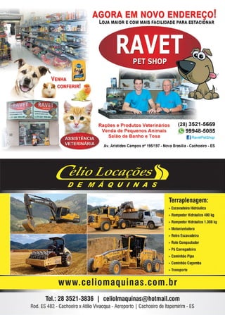 2 www.reportercapixaba.com
AGORA E NOVO DE EÇO.
LOJA MAIOR E COM MAIS FACILIDADE PARA ESTACIONAR
Rações e Produtos Veterinários
Venda de Pequenos Animais
Salão de Banho e Tosa
(28) 3521 -5669
~ 99948-5085
1)RavetPetShop
Av. Aristides Campos nº 195/197 - Nova Brasilia - Cachoeiro - ES
Terraplenagem:
» Escavadeira Hidráulica
» Rompedor Hidráulico 400 kg
» Rompedor Hidráulico 1.300 kg
1> Motoniveladora
» Retro Escavadeira
» Rolo Compactador
» Pá Carregadeira
» Caminhão Pipa
» Caminhão Caçamba
1> Transporte
www.ceIiomaquinas.com.br
Tel.: 28 3521-3836 1 celiolmaquinas@hotmail.com
Rod. ES482 - Cachoeiro xAtílioVivacqua- Aeroporto ICachoeiro de ltapemirim - ES
 