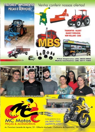 21www.reportercapixaba.com
MC Motos
PEÇAS & ACÉSSORIOS
Venha conferir nossas ofertasl
TRAMONTINI •VALMET
ASSEY FERGUSON
NEW HOLLAND •CASE
,,
o Filial ltaperuna: (22) 3822-0860
Matriz Cachoeiro: (28) 3511-1405
mcmolos.gjrobbi@holmail.com
(28) 3037-7255
(28)99979-4727
Av. Francisco Lacerda de Aguiar, 33 - Gilberto Machado - Cachoeiro de ltapemirim - ES
 