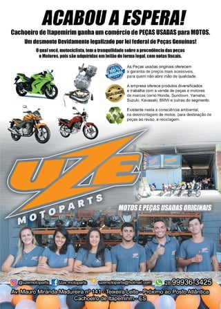 27www.reportercapixaba.com
ACABOUAESPERA!Cachoeiro de ltapemirim ganha um comércio de PEÇAS USADAS para MOTOS.
umdesmonteDevidamente legalizado porleifederal dePeças Genuínas!
Oqualvocê, motociclista,tem atranquilidade sobre aprocedência daspeças
eMotores,poissão adquiridasem leilão de forma legal, com notasfiscais.
As Peças usadas originais oferecem
~ " - a garantia de preços mais acessíveis,
para quem não abre mão de qualidade.
A empresa oferece produtos diversificados
e trabalha com a venda de peças e motores
de marcas como Honda, Sundown, Yamaha,
Suzuki, Kavasaki, BMW e outras do segmento.
Existente nesta a consciência ambiental,
na desmontagem de motos, para destinação de
peças ao reuso, e reciclagem.
 