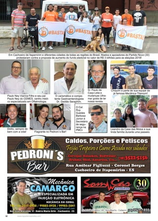 32 www.reportercapixaba.com
Em Cachoeiro de Itapemirim e diferentes cidades de todas as regiões do Brasil, filiados e apoiadores do Partido Novo (30)
protestaram contra a proposta de aumento do fundo eleitoral no valor de R$ 3 bilhões para as eleições 2018!
Paulo Ney Vianna Filho e seu pai
Paulo Ney do CEMES, centro médi-
co especializado em Oftalmologia.
O carismático e compe-
tente Gastroenterologista
Dr. Gedião Seraphim.
Flagrante no Pedroni´s Bar!
Didito, sempre de
bem com a vida!
Sr. Paulo da
Casa Leila e
mudanças Ultra-
mar gosta de ler
nossa revista.
Chiquim e parte de sua equipe da
já famosa Mecânica Titanium!
Leandro da Casa das Motos e sua
linda família durante uma passeio.
O Cel.
Ruy
Guedes
Barbosa
Júnior é
Secretário
de segu-
rança na
PMCI.
 