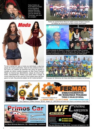 8 www.reportercapixaba.com
A equipe de Veteranos da Casa das Motos no estádio do Sumaré.
Todas as quarta-feiras Mica do Valão e seus amigos craques
no futebol se encontram no Bom Gosto para jogar!
Foi-se o tempo em que a moda era delimitada a algumas
peças de roupas parecidas. Hoje em dia podemos encon-
trar tanto um vestido de bolinhas tipo anos 50 quanto o
modelo do último vestido lançado na São Paulo Fashion
Week na mesma loja. Bandoleiras, calças de cintura alta,
brilho, transparência. Parece que nada mais é brega. A
única coisa que se tem que ter é bom gosto para não exa-
gerar no look. Na próxima edição vai ter moda também!
Moda Matrix
Sob a direção do Bastos, o espaço da Matrix Open Eventos
ficou animado com o show de Rogério Aço Doce. Muita gente
bonita compareceu e o evento só terminou de madrugada!
Celso Falcão da
Auto Elétrica Falcão
e sua simpática
esposa Marizete,
sempre animados
com as vitórias do
Flamengo, seu time
do coração!
l.e.fernandes. fermaq@gmail.com
EM.BUCHAMENTOS
DE MAQUINAS PESADAS
TORNO ESOLDA EM GERAL
(28) 99986-2081 - (28) 3617•9066 www.lefernandes.com
Rod. Eng:enheiro Fabiano Vivacqua - BR 482 - Alegre, 217 - BNH (Atrás da Paneto Auto Peças e em frente ao Posto POP)
 