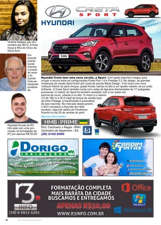20 www.reportercapixaba.com
Hyundai Creta tem uma nova versão, a Sport. Com apelo esportivo chegou para
ocupar a lacuna entre as configurações Pulse Plus 1.6 e Prestige 2.0. No design, as grandes
mudanças da versão Sport ficam por conta do pacote Black Design. O kit inclui uma nova
moldura inferior do para-choque, grade frontal, barras no teto e um spoiler traseiro na cor preto
brilhante. O Creta Sport também conta com rodas de liga leve diamantadas de 17 polegadas
exclusivas. O interior do Sport foi também revestido com a cor preta nos
bancos de couro, volante e no teto. O motor é o mesmo
2.0 de 166 cv e 20,5 mkgf de torque da versão topo
de linha Prestige, a transmissão é automática
de seis marchas. No mercado desde janeiro,
o SUV compacto a Hyundai tem feito
sucesso, segundo dados da Fenabrave
ficando no top 20 de vendas do país!
Rod. Cachoeiro x Alegre - BNH
Cachoeiro de Itapemirim - ES
(28) 2102-2000
S P O R T
Maiores informações:
Raphael Arruda da R3
Info está com uma pro-
moção na formatação de
PC por apenas R$ 50,00!
Victória festejou seu ani-
versário dia 06/10. A linda
moça é filha do Chico da
Gava Som.
Em
recente
evento
social,
tivemos
o prazer
de rever
o Sr.
Camilo
Cola es-
banjando
jovialida-
de.
HYUnDRI
HMBIPRIME -
sANOS
 