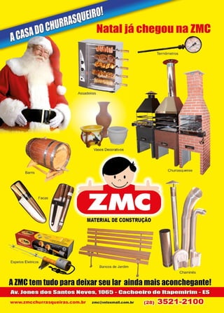 23www.reportercapixaba.com
Natal iá chegou na ZMC
•---~l~e-rm~ôm- e~tr-os.....0
Vasos Decorativos
Churrasqueiras
MATERIAL DE CONSTRUÇÃO
Baocos de Ja,dirn 1 Chaminés
AZMC tem tudo para deixarseu lar ainda mais aconchegante!
Av. Jones dos Santos Neves. 1065 - Cachoeiro de ltapemirim - ES
www.zmcchurrasqueiras.com.br zmc@veloxm ail.c om.br (28) 3521-2100
 