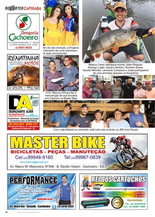 34 www.reportercapixaba.com
Mateus Carari (destaque acima), Altair Ringuier,
Rodrigo Lugão, Sandro Sartório, Romário Soave,
Gautier Mendes, Leonardo Campana e Josiel participaram
de uma animada pescaria na Amazônia!
Com João Batista no comando, está tudo sob controle na JBS Auto Peças!
No dia das crianças, a Drogaria
Cachoeiro fez uma interessan-
te ação promocional!
O Dr. Marcus Vinicius faz a
manutenção de sua bicicleta
com Carlinho na Master Bike.
Rêª RTERCAPIXABA
<I)
r,.,. ._!)rogaria
JIC• ,oeiroPç V1Sconde de Matozinho, 17 • Guandú
Pç Jerônimo Monteiro, 89-A - Centro
28 3521-5533
RENATfNHA
DESPACHANTE ALMIRDOCUMENTAU STA . -
crellWladO 1111a•111 llllitldnAf M-.11111
Transferência -Renovação da Licença
Informatizado j111to ao DETRAH-ES
(28) 3522-0636 / 99985-1377
Rua Manoel Fonseca, 20 • Ferroviarios
Cachoeirode ltapi!mlrlm •ES
1
m□rnBICICLETAS - PEÇAS - MANUTEÇÃO
Cel:(2s)99946-9160 Tel:(2s)99967-0839
si/va.betania@gmail.com
Av. Mauro M. Madureira. Nº568 - B. Elpídio Volpini - Cachoeiro - ES
~~~-~=~~~11e11~ 1 h 1 1-◄ :tt/•
el.: (28) 3518-0418
1.: (28) 99967-3590
 