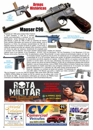 38 www.reportercapixaba.com
Projetada em 1895 pelos irmãos Fidel, Friedrich
e Josef Feederle, a C96 foi a primeira
pistola semi-automática a conhecer um uso
generalizado, sendo fabricada na Alemanha,
pela Mauser, a partir de 1896. A C96, ou variantes da mesma,
foram também fabricadas sob licença em outros países, como a
Espanha e a China. As principais características da C96 são o
depósito interno de munições na frente do gatilho, o cano longo, o
coldre de madeira que pode ser utilizado como coronha e o punho
em forma de cabo de vassoura. Inicialmente foi projetada para
a munição 7,63 mm Mauser, mas foram também desenvolvidas versões em diversos
calibres como 9 mm Mauser, 9 mm Parabellum, .45 ACP, 7,65 mm Borchardt, 7,65 mm Parabellum, 9 mm Bergmann, 8,15 mm
Mauser, entre outros. Nos anos 1930, foi patenteada a versão “Broomhandle” no qual o sistema de alimentação original, um “clip” de
10 munições inserido na parte de cima da arma, foi substituído por um carregador destacável com
a capacidade de 10 ou 20 munições. Nesta nova versão, foi também acrescentado um seletor de
tiro automático permitindo disparos em rajadas. A Mauser C96 foi um sucesso comercial, sendo
vendida no mundo inteiro. Um dos seus utilizadores mais famosos foi Winston Churchill que a
utilizou quando era oficial do Exército Britânico. A C96 não foi oficialmente adotada pelo Exército
Brasileiro, mas por forças policiais, como a PMDF (Polícia Militar do Distrito Federal) que comprou
500 exemplares do modelo automático com carregador destacável de 10 munições. Um detalhe
bastante interessante foi a utilização da C96 pelas forças governamentais do
Brasil (as Volantes), no combate ao bando de Lampião. Foi justamente de
uma C96 calibre 7,63 Mauser que partiu a rajada que matou Lampião o
“Rei do Cangaço” no ano de 1938 em Sergipe. Mais tarde estas C96 foram doadas
a PMERJ (Polícia Militar do Estado do Rio de Janeiro) que as utilizou até o inicio
da década de 1980. Os exemplares melhorados por armeiros da PMERJ foram
chamados de PASAM (Pistolas Automáticas e Semi-Automáticas Mauser).
Mauser C96
Armas
Históricas
Versão
Broomhandle
com
carregador
destacável
PASAM Mod.2
C96 Rot 9 (Red 9)
calibre 9mm Parabellum (9x19)
C96
“original”
calibre
7,63 Mauser
~Wor{c[
Ce{ufares
Ass;stência Técnica
ESPECIALIZADA:
• SIEMENS ~ AIKO
-:: Ó}) ª LG •........ '@' 9DlluCrlCHOt1
Rua Manuel Fonseca, 20 - Ferroviários
PRÓXIMO AO DETRAN
Célchoeiro de 1tapemi1in1 - ES
3517-0319 / 99924-4888
' i
Comercia
Veículos
~~e©!@
Av. Jones dos Santos Neves, 1360 - (Em frenteao Cafécampeão). Cachoeiro . ES
Auto Lantern a gern
e pln t u _r,A. e 1n Gen::]
 