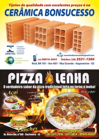 45www.reportercapixaba.com
Tijolos de qualidade com excelentes preços é na
A
CER~MICA BONSUCESSO
Produtos
Certificado
conforme
as normas
INMETRO INMETRO
Empresa
ecologicamente
corretas
........
@ • ceramicabonsucesso@gmail.com
(2BJ 99916-5643 Telefax: (28) 3531-1360
Rod. BR 101 - Km 407 - Ilha Grande - ltapemirim - ES
 