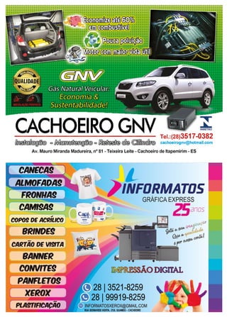 49www.reportercapixaba.com
CACHOEIRO GNV- - - - - - - - - - - -- - Tel.:(28)3517-0382
l l ~ =~ =~ <ef@ ©JO°[J(jjJ.§kJ@ cachoeirognv@hotmail.com
Av. Mauro Miranda Madureira, nº 81 - Teixeira Leite - Cachoeiro de ltapemirim - ES
CANECA!
ALMOFAOA9
FRONHA!--
CAMl§A9~ - ---,
COPO! OE ACfaLICO
8RINOE9
-CAllTAO DE Vl§TA
BANNER
COM/rrE9
PANFLETO§
XEl«JX
-PLMTIRCACAO
L
> 1NFDflMATDS -
GRAFICA EXPRESS
--=-
Z5anos
~ ODIGITAL
813521-8259
8 I99919-8259
INFORMATOSXEROX@GMAIL.COM
RUA BERNARDll HORTA. 250, liUANDO · CACHDBRO
 