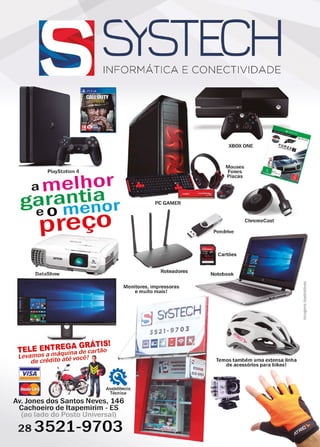 7www.reportercapixaba.com
INFORMÁTICA E CONECTIVIDADE
Playst ation 4
amelt)or
garantia r
eo meno
preço
PCGAMER
XBOXONE
~ ,,,
Mouses
Fones
Placas
, ~ Pendrive
~ Cartões
ChromeCast
Roteadores
Notebook
NTREGA GRÁTIS!
TELE E máquina de cartão
Levamos a , - ,
de crédito ate voce. .
1 VISA 1
Monitores, impressoras
e muito mais!
113 Assistência
Técnica
Av. Jones dos Santos Neves, 146
Cachoeiro de ltapemirim - ES
(ao lado do Posto Universal)
283521-9703
Temos também uma extensa linha
de acessórios para bikesl
 