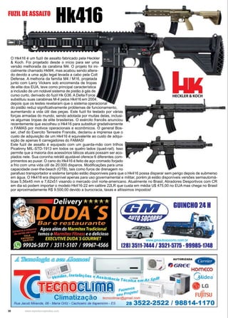 30 www.reportercapixaba.com
O Hk416 é um fuzil de assalto fabricado pela Heckler
& Koch. Foi projetado desde o início para ser uma
versão melhorada da carabina M4. O projeto foi ini-
cialmente chamado HkM4, mas acabou sendo altera-
do devido a uma ação legal levada a cabo pela Colt
Defense. A melhoria da família M4 / M16, projetada
junto com Larry Vickers sob encomenda de tropas
de elite dos EUA, teve como principal característica
a inclusão de um notável sistema de pistão à gás de
curso curto, derivado do fuzil Hk G36. A Delta Force
substituiu suas carabinas M-4 pelos Hk416 em 2004,
depois que os testes revelaram que o sistema operacional
do pistão reduz significativamente problemas de funcionamento,
aumentando a vida útil das peças. Este fuzil foi testado por várias
forças armadas do mundo, sendo adotada por muitas delas, inclusi-
ve algumas tropas de elite brasileiras. O exército francês anunciou
recentemente que escolheu o Hk416 para substituir gradativamente
o FAMAS por motivos operacionais e econômicos. O general Bos-
ser, chef do Exercito Terrestre Francês, declarou a imprensa que o
custo de adquisição de um Hk416 é equivalente ao custo de adqui-
sição de apenas 6 carregadores do FAMAS!
Este fuzil de assalto é equipado com um guarda-mão com trilhos
Picatinny MIL-STD-1913 em todos os quatro lados (quad-rail). Isso
permite que a maioria dos acessórios táticos atuais possam ser aco-
plados nele. Sua coronha retrátil ajustável oferece 6 diferentes com-
primentos ao puxar. O cano do Hk416 é feito de aço cromado forjado
a frio com uma vida útil de 20.000 disparos. Modificações para uma
capacidade over-the-beach (OTB), tais como furos de drenagem no
parafuso transportador e sistema tampão estão disponíveis para que o Hk416 possa disparar sem perigo depois de submerso
em água. O Hk416 era disponível apenas para uso governamental e militar, porém já estão disponíveis versões semiautomá-
ticas 5,56x45 mm e 7,62x51 visando o mercado civil norte-americano. Atualmente no Brasil, Atiradores Desportivos com CR
em dia só podem importar o modelo Hk416-22 em calibre 22LR que custa em média U$ 475,00 no EUA mas chega no Brasil
por aproximadamente R$ 9.500,00 devido a burocracia, taxas e altíssimos impostos!
Hk416FUZIL DE ASSALTO
GUIINCHO 241
www.gmautosooorro.com.br
128) 3511-1444 / 3521-5115 -99985-1148
 