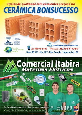 35www.reportercapixaba.com
Tijolos de qualidade com excelentes preços é na
A
CER1'MICA BONSUCESSO
Produtos
Certificado
conforme
as normas
INMETRO INMETRO
Empresa
ecologicamente
corretas
.~
@ • ceramicabonsucesso@gmail.com
(2BJ 99916-5643 Telefax: (28} 3531-1360
Rod. BR 101 - Km 407 - Ilha Grande - ltapemirim - ES
 