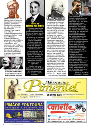 4 www.reportercapixaba.com
Al-Khwarizmi, foi uma das
mentes mais brilhantes da
Idade Média (matemático,
geógrafo, astrônomo e
historiador). Perguntaram a
ele sobre o ser humano e
ele respondeu:
- Se tiver Ética, então é
igual a 1 (um)
- Se também for Inteligente,
acrescente 0 (Zero) e será
igual a 10 (dez)
- Se também for Rico,
acrescente mais um 0 (zero)
e será igual a 100 (cem);
- Se ainda for Belo,
acrescente mais um 0 (zero)
e ele será igual a 1000 (mil);
- Mas se ele perder o 1
(um), que corresponde a
Ética, então perderá todo
o seu valor, pois restarão
apenas os zeros.
“Príncipes, governantes
e generais nunca são
espontaneamente liberais.
Tornam-se liberais quando
forçados pelos cidadãos.”
“Na economia de mercado
não há outro meio de
adquirir e preservar
a riqueza, a não ser
fornecendo às massas
o que elas querem, da
maneira melhor e mais
barata possível.”
“Os piores males que a
humanidade já teve de
suportar foram infligidos
por maus governos.”
“O anticapitalismo só se
mantém em evidência
por viver à custa do
capitalismo.”
“Aqueles que estão
pedindo mais interferência
do governo estão pedindo,
em última instância,
mais coerção e menos
liberdade.”
Frases de
Ludwig von Mises
Todo indivíduo necessaria-
mente trabalha no sentido
de fazer com que o rendi-
mento anual da sociedade
seja o maior possível. Na
verdade, ele geralmente não
tem intenção de promover
o interesse público, nem
sabe o quanto o promove.
Ao preferir dar sustento
mais à atividade doméstica
que à exterior, ele tem em
vista apenas sua própria
segurança; e, ao dirigir essa
atividade de maneira que
sua produção seja de maior
valor possível, ele tem em
vista apenas seu próprio lu-
cro, e neste caso, como em
muitos outros, ele é guiado
por uma mão invisível a
promover um fim que não
fazia parte de sua intenção.
E o fato de este fim não
fazer parte de sua intenção
nem sempre é o pior para a
sociedade. Ao buscar seu
próprio interesse, frequen-
temente ele promove o da
sociedade de maneira mais
eficiente do que quando
realmente tem a intenção de
promovê-lo.
Adam Smith
Livro: A Riqueza das Nações
A Mão Invisível
O capitalismo transforma
o luxo em necessidade!
O socialismo transforma
a necessidade em Luxo!
Pode me chamar de
coxinha, batedor de panela
ou, agora, “Bolsominion”...
Não, tenho ídolo, não tenho
político de estimação e
estou aqui de graça... Sou
apenas mais um cidadão
que enxergou no Capitão
Jair Messias Bolsonaro uma
esperança. Sou apenas mais
um soldado que encarou
a difícil missão de tentar
tirar o país das garras dos
socialistas caviar... Um
pagador de impostos pronto
a lutar contra os demagogos
que se aproveitam sem
pudor da ignorância de
um povo sofrido para se
locupletarem na corrupção.
Estes governantes que
dividem propositadamente
os cidadãos em
classes e escravizam
vergonhosamente a
população com impostos e
juros escorchantes.
Se nada for feito para barrar
estes parasitas, em pouco
tempo teremos que procurar
comida no lixo como nossos
irmãos Venezuelanos ou,
sair do país e procurar uma
nova terra prometida.
Frédéric Decatoire
Publicitário e Jornalista
Dr. Fabiano Costa Pi mentel
Advogado - OAB- ES 9532
28 99222-8736 pimenteiladvocacia@bol.com.br
CAC 0EIRO D rr; .
~
f;.4t,.
MOTO e 56 quem tem
I]carletteMotos • tradição oferece
•®" car1ettemo1Ds@hobnaíl.com O mefhorf
(28) 3522-7986 l 128) 3522-9382 )" (28} 99992-0631
Rua Etelvina Vivacqua, 59 - Santo Antônio - Cachoeiro - ES
 