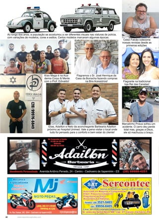 40 www.reportercapixaba.com
Celso Falcão coleciona
nossas revistas desde as
primeiras edições.
Marcelinho Pneus sofreu um
acidente. O carro deu perda
total mas, graças a Deus,
ele só machucou o braço.
Ao longo dos anos, a população se acostumou a ver diferentes visuais nas viaturas de polícia,
com variações de modelos, cores e estilos. Certos modelos marcaram algumas épocas.
Flagrante na tradicional
loja Rei das Canetas!
Elias, Adailton e Neto da aconchegante Barbearia Adailton
próximo ao hospital Unimed. Vale a pena visitar o local onde
tudo foi pensado para o conforto e bem estar do cliente!
Flagramos o Sr. José Henrique da
Casa da Borracha fazendo compras
na Bira Acessórios!
Krav Maga é na Aca-
demia Corpo & Mente
com o Prof. Edivaldo!
(28)99976-6849
Meci.'inica
Serco
Telefax: (28) 3521 •946·
Ce
E,maiil: so,r
Av, Jones d
tec
 
