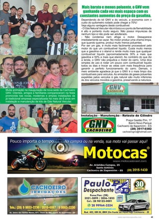 49www.reportercapixaba.com
Muita animação na inauguração da nova sede da Cachoeiro
GNV. Clientes, amigos e familiares compareceram na festa
promovida nas novas, modernas e amplas instalações da
já tradicional empresa especializada há mais de 6 anos em
instalação e manutenção de kits de Gás Natural Veicular.
Dependendo do kit GNV e do veículo, a economia com o
custo do quilometro rodado pode chegar a 70%!
Veja alguns vantagens deste combustível:
-OGásNaturalVeicularnãoétóxicoeopontodeflamabilidade
é alto e portanto muito seguro. Não possui impurezas de
nenhum tipo e não pode ser adulterado.
- Não condensa nem afoga o motor. Desaparece
imediatamente se vazar. No motor produz uma chama limpa,
que quando queima, produz muito menos poluentes.
Por ser um gás, é muito mais facilmente processável pelo
motor do que um combustível líquido. Custa muito menos
que a gasolina e o etanol e rende muito mais que qualquer
combustível líquido (aproximadamente 30% a mais que
gasolina e 50% a mais que etanol). Ao contrário do que diz
a lenda, o GNV não prejudica o motor do carro. Uma dica
simples de uso é rodar um pouco com combustível liquido
todos os dias e trocar as velas com mais frequência para
garantir o perfeito funcionamento do carro. Demais, o
meio ambiente agradece já que o GNV é o mais limpo dos
combustíveis para veículos. As emissões de gases poluentes
expelidas pelos veículos à gás natural são muito inferiores
às dos veículos movidos a gasolina, preservando a natureza.
Mais barato e menos poluente, o GNV vem
ganhando cada vez mais espaço com os
constantes aumentos do preço da gasolina.
Praça Gastão Pim, 17
Bairro Novo Parque
Cachoeiro de Itapemirim - ES
(28) 3517-0382
cachoeirognv@hotmail.com
Instalação - Manutenção - Reteste de Cilindro
Paulo
Despachante~
Fone/Fax: (28)
3521-3899 / 3036-1853
Cel.: 28 98122-01
001
fl 28 99964-3334
paulo.de pa hante@ ótmail.,om • • • ,
Rod. 482, KM 04, B.NH (Em frente ao Posto PopJ Cachoeiro - ES
 