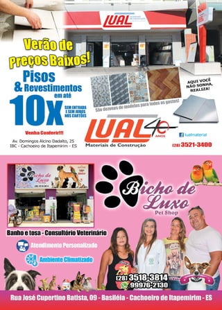 7www.reportercapixaba.com
Pisos
&Revestimentos
em até
Venha Conferir!!!
SEM ENTRADA
ESEM JUROS
NOSCARTOES
---. -·L
Av. Domingos Alcino Dadalto, 25
IBC - Cachoeiro de Itapemirim - ES Materiais de Construção
•
Banhoetosa -Consultório Veterinário
eriAmbiente Climatizado
1 voCÊ
soNHA,
LlZA!
I] lualmaterial
(28) 3521-3400
t
 