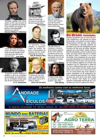 10 www.reportercapixaba.com
Fotos:GilbertoAffonso
”Se não fosse as
mulheres, o homem
ainda estaria agacha-
do em uma caverna
comendo carne crua.
Nós só construímos a
civilização com fim de
impressionar nossas
namoradas.”
Orson Welles
Não há ninguém,
mesmo sem cultura,
que não se torne
poeta quando o Amor
toma conta dele.
Platão
“A vida é cruel. Mas
as mulheres, quando
querem, são mais.”
Bob Marley
Os Ursos-Curiosidades.
Estudos apontaram que os ursos são ani-
mais inteligentes e até capazes de utilizar
ferramentas, como pedras e outros objetos.
Pesquisadores afirmam que eles podem
ser comparados a diversas espécies de
primatas e que são tão inteligentes quanto
humanos de três anos de idade. Algumas
espécies de ursos podem chegar a assus-
tadoras proporções, como é o caso do urso
polar, que pode medir mais de 2,4 metros
de altura e pesar 1 tonelada, e o do urso
de Kodiak, uma subespécie do urso pardo,
que pode ultrapassar os 3 metros de altura.
Normalmente vivem até os 30 anos de ida-
de mas existem registros de animais que
chegaram aos 50. Determinar a idade de
um urso é relativamente fácil, já que as ra-
ízes de seus dentes formam anéis anuais
assim como ocorre com o tronco das árvo-
res. Os ursos-pardos são muito velozes e
podem ultrapassar os 48 quilômetros por
hora, mantendo esse ritmo por 400 metros.
Só para que você tenha uma ideia, Usain
Bolt (o homem mais rápido do mundo)
mantém a velocidade máxima de 44,7 qui-
lômetros por hora em apenas 20 metros.
“O feminismo trouxe,
primeiro, a masculini-
zação da mulher; de-
pois, a feminização do
homem; por fim, a bes-
tialização de ambos.”
Dom M. Pestana Filho
“Um homem desar-
mado só pode fugir
do mal e o mal não se
domina fugindo dele.”
Jeff Cooper
“O idiota útil, por defi-
nição, é idiota demais
para saber que é útil e
quem o utiliza.”
Olavo de Carvalho
“Somente aqueles que nunca
deram um tiro, nem ouviram os
gritos e os gemidos dos feridos,
é que clamam por sangue, vin-
gança e mais desolação.
A guerra é o inferno.”
General William T. Sherman
“A grande heresia moderna é
adaptar a alma às condições
da sociedade, ao invês de mu-
dar as condições sociais para
que sirvam à alma humana.”
G. K. Chesterton
“Você não pode escolher
como vai morrer ou quando.
Você só pode decidir como
viver para que não tenha
sido em vão.” Joan Baez
3522-1318
3521-3479
a eliias e Radiadolí.es
, Cachoeiro de ltapemirim - ES
Km 90 - Na c urva entre a Borges Veículos e a Hyundai
Júnior
~ Técnico Agricola
r
AGRO TERRArracp@gmail.com
3522-9022
 