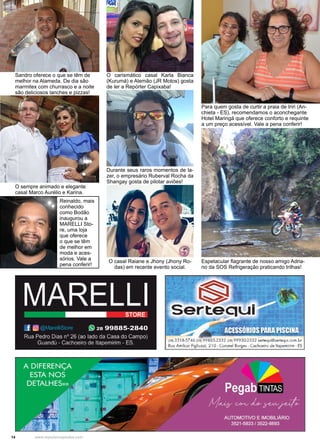 14 www.reportercapixaba.com
O carismático casal Karla Bianca
(Kurumá) e Alemão (JR Motos) gosta
de ler a Repórter Capixaba!
Espetacular flagrante de nosso amigo Adria-
no da SOS Refrigeração praticando trilhas!
O casal Raiane e Jhony (Jhony Ro-
das) em recente evento social.
Durante seus raros momentos de la-
zer, o empresário Ruberval Rocha da
Shangay gosta de pilotar aviões!
Para quem gosta de curtir a praia de Iriri (An-
chieta - ES), recomendamos o aconchegante
Hotel Maringá que oferece conforto e requinte
a um preço acessível. Vale a pena conferir!
Reinaldo, mais
conhecido
como Bodão
inaugurou a
MARELLI Sto-
re, uma loja
que oferece
o que se têm
de melhor em
moda e aces-
sórios. Vale a
pena conferir!
Sandro oferece o que se têm de
melhor na Alameda. De dia são
marmitex com churrasco e a noite
são deliciosos lanches e pizzas!
O sempre animado e elegante
casal Marco Aurélio e Karina.
MARELLI
.f w
STORE
(9 28 99885-2840
Rua Pedro Dias nº 26 (ao lado da Casa do Campo)
Guandú - Cachoeiro de llapemirim - ES f2813.518-5746 128t99885-2332 12B) 99930-2332 ~ertequi@serle9ui.c:om.br
Rvo Amikor Figlivzz:i, 21 O- Coronel Borges - Cachoeiro de ltopemirirn - ES
 