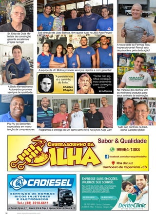 18 www.reportercapixaba.com
A nova sede da Fermaq ficou
impressionante! Ferruji está
de parabéns pela dedicação!
Sob direção de Jõao Batista, têm quase tudo na JBS Auto Peças!
A equipe da JH Motos promete serviços rápidos e com garantia!
Flagramos a entrega de um carro semi novo na Sylvio Auto Car!
A Styllo Revestimento
Automotivo promete
serviços de qualidade.
Sr. Dida da Dida Ma-
teriais de construção
garante excelentes
preços na loja!
Tudo sob controle na tradi-
cional Carlette Motos!
No Paraíso dos Bichos têm
os melhores produtos para
seus animais de estimação.
Piu-Piu da Sercontec
especialista em manu-
tenção de compressores.
“A persistência
é o caminho
do êxito.”
Charles
Chaplin
“Tentar não sig-
nifica conseguir,
mas certamente
quem conseguiu
tentou.”
Aristóteles
SERVIIÇOS DE BOMBAS
e1:cos INIJETORES
E ELETRÔNICOS
Tel : {28) 3518-6611
A,. rior1mti (Jllrianon' 19-lenporto,(atrás do Pa,qu de bpHi1ôesj Cach1e1ro dtltape11iri1•ES
Sabor & Cilt1aUdade
99964-1383
facebook.com/churrasq.uinhodailha
Ilha da Luz
Cachoeiro de ltapemirim - ES
 