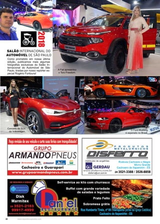 20 www.reportercapixaba.com
Como prometido em nossa última
edição, publicamos mais algumas
fotografias exclusivas do Salão In-
ternacional do Automóvel de São
Paulo, tiradas por nosso repórter es-
pecial Rogério Fontoura!
2018
O Ford Mustang
é esperado no Brasil.
Conceito de SUV
da Volkswagen.
Conceito McLaren.
A Fiat apresentou
o Toro Freedom.
SALÃO INTERNACIONAL DO
AUTOMÓVEL DE SÃO PAULO
fa~a re~sãode seuveiculoecurtasuasfériascomtranquilidade!
GRUPO
ARMANDOPNEUS
-:JRJOCESTOflE 'f'1resrone <!1"5- BFGoodrlch i;il,i,I
..,.., lli:w::!IZDit.ll ,.,.,,,0•114•
Cachoeiro e Guarapari
www.grupoarmandopneus.com.br
Distribuidor de vergalhões:
-GERDAU
www.disferro.com.br
disferro@uol.com.br
Rodovia Cachoeiro x Alegre
Morro Grande
Cachoeiro de llapemirim - ES
28 3521-3388 / 3526-8858
 