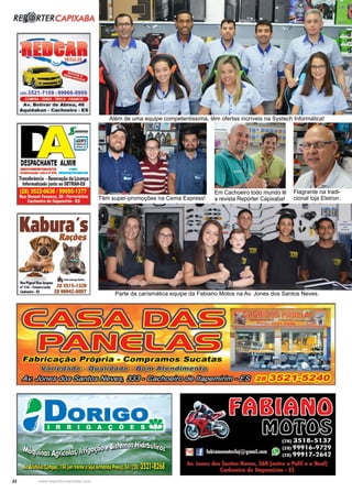 22 www.reportercapixaba.com
Além de uma equipe competentissíma, têm ofertas incríveis na Systech Informática!
Parte da carísmática equipe da Fabiano Motos na Av. Jones dos Santos Neves.
Têm super-promoções na Cema Express!
Em Cachoeiro todo mundo lê
a revista Repórter Capixaba!
Flagrante na tradi-
cional loja Eletron.
R. RTERCAPIXABA
(281 3521-7109 , 99966-6999
COMPRA -VENDE • TROCA . FINANCIA
A v . Bolivar de Abreu, 46
Aquid aban - Cachoe i ro - ES
DESPACHANTE ALMIR
DOCUMINTAUSTD. ...
C,.._ddo sellellfl'JII _.dQ=1 -
Tr■nsltrincia -Re11C1Yaçio da Licença
lnfonnatizadoJunto10 DETRAN-ES
(28) 3522-0636 /99985-1377
Rua Manoel Fonse(:a, 20 • Ferroviarios
Cachoeiro de ltapemlrlm • ES
Kabura'sRafões
,._,......,_Nlpmas1ocq.,.
.-216-T<blinlrihl 283515-1328
Cadlotiro•IS 28 99942-9897
~abricação Própria - Compramos Sucatas
~ - .,.._.._..._._........ - ......;;,;;.=, ;
&m,/li[;r:1.:/rtl!PJ§#tn •§ • - º - 1"•~ • <!IDlll#J)MüPlliüo
 