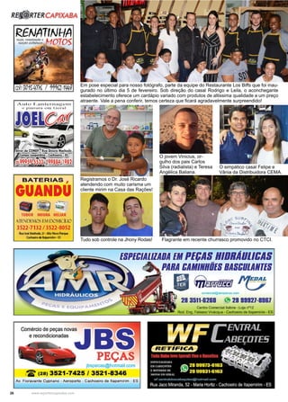 26 www.reportercapixaba.com
Em pose especial para nosso fotógrafo, parte da equipe do Restaurante Los Biffs que foi inau-
gurado no último dia 5 de fevereiro. Sob direção do casal Rodrigo e Leila, o aconchegante
estabelecimento oferece um cardápio variado com produtos de altissima qualidade a um preço
atraente. Vale a pena conferir, temos certeza que ficará agradavelmente surpreendido!
Registramos o Dr. José Ricardo
atendendo com muito carisma um
cliente mirim na Casa das Rações!
Tudo sob controle na Jhony Rodas!
O simpático casal Felipe e
Vânia da Distribuidora CEMA.
Flagrante em recente churrasco promovido no CTCI.
O jovem Vinicius, or-
gulho dos pais Carlos
Silva (radialista) e Teresa
Angélica Baliana.
R. TERCAPIXABA
Aulo T .un t crn a gcrn
e p1ntu_ru ...:m Vcrul
BATERIAS ,
GUANDU
- ';j -~
TUDOR MOURA HELIAR
Al"Fs!DEMOS E.1 D011CÍI.10
3522-7132 / 3522-8052
1mlooóMadiado, 21 ·Alto- ~
Cachaolrodo ._,,lrlm·ES
ESPEC/AlllADA EMPEl;AB HIBRÃUllCAB
Comércio de peças novas
e recondicionadas
PEÇAS
jbspecas@hotmail.com
~ (28) 3521-7425 / 3521-8346
Av. Fioravante Cypriano - Aeroporto - Cachoeiro de ltapemirim - ES
PARA CAMINHÕESBASCULANTES
- ~ ~oomeraal@amrpecas.oom
28 3511-8280 i.'9 28 99927-8987
Centro Comercial ltab ra • Loja nº12
Rod. Eng. Fabiano Vivácqua - cadloeiro de ltapemínm - ES
 