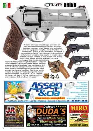 44 www.reportercapixaba.com
A fábrica italiana de armas Chiappa apresentou em
2009 um conceito revolucionário: o RHINO, prova viva
de que até mesmo um projeto clássico como um revólver
ainda tem espaço para inovação. A principal novidade é ter
redesenhado a posição do cano, alinhando a câmara com a
parte de baixo do tambor. Essa mudança no projeto mantém o
alinhamento do cano com o braço e punho do atirador, propor-
cionando um recuo para trás, ao invés de para cima. Isso faz
com que seja possível aumentar a cadência dos dispa-
ros, recuperando a mira consideravelmente
mais rápido. Outra grande inovação do modelo é o tambor em
formato hexagonal, permitindo que este revólver apresente
uma superfície plana nas laterais, o que ocasiona uma dimi-
nuição do volume e, consequentemente, uma maior como-
didade em seu porte velado. O Rhino também vem prepa-
rado para carregamento com Moon Clips, o que permite
a recarga do revólver em frações de segundos. Os cali-
bres disponíveis são: .357 Magnum, .38 SPL, 9x19mm,
9×21mm e o .40 S&W. O Rhino é comercializado com
tamanho de cano de 6, 5, 4, 3 ou 2 polegadas.
RHINOl !I
I
Papel Higiênico
Vassouras
Copos Descartáveis
Sabonete Líquido
Multi uso
Desinfetante concentrado
Álcool em Gel
~ Lixeiras para copo
-~-- n 898, 8S 8 BÇâO8man ffÇBO ·f; 11S! Artigospara Condomínio, etc...
Rua Maurílio Coelho - nº 91 - Loja 102 - Ilha da Luz - Cachoeiro de ltapemirim - ES 28 3511-1516
:::::- • ·-11 "tffi·ffl
deMaar =;
....... . &llaae
Tela (2ll) 3521.2352 / 99881.0095
rrwo.mho457~>otm11/1.ccm
---~--..._..C1P~ar4,,e20~c.:e.-•~
 