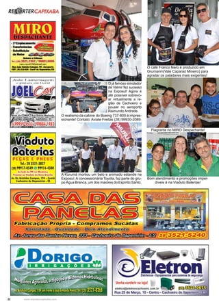 22 www.reportercapixaba.com
A Kurumá montou um belo e animado estande na
Exposul. A concessionária Toyota, faz parte do gru-
po Água Branca, um dos maiores do Espírito Santo.
Flagrante no MIRO Despachante!
Bom atendimento e promoções imper-
díveis é na Viaduto Baterias!
O café Franco Nero é produzido em
Grumarim(Vale Caparaó Mineiro) para
agradar os paladares mais exigentes!
O já famoso simulador
de Valmir fez sucesso
na Exposul! Agora é
até possível sobrevo-
ar virtualmente a re-
gião de Cachoeiro e
pousar no aeroporto
Raimundo Andrade.
O realismo da cabine do Boeing 737-800 é impres-
sionante! Contato: Aviate Freitas (28) 99930-2089.
R~ RTERCAPIXABA
.
::=::- "111?1-{+$,g
• Motor ~
-·-lei.: (28) 3521.2352/ 99881.0095
miro.miro457- .rom
---~--,__..CIP.:Bl14Dl•c.lllflde...........,,.
Auto Lantcrnagcm
e pi nt ul"u cm Gcl"O l
PEÇAS E PNEUS
Tel.: 28 3521-3827
(28) 99917-0549 '-' 99914-4380
Ao lado da Pi Cor Mec:â■ka
hó1imo ao Viaduto da Nova Brasílio
Av. Dr. Arislld.. Campos, 194 • Zumbi
Cachoeiro de ltapemirim • ES
Fabricação Própria - Compramos Sucatas
r.i - ..,............._...._.,._, _'-""""'-=' Artendi
tb~~§#rtR•§~ iB}ofõEt;f/r•Y:1/úJ " • - @Pllíno
 