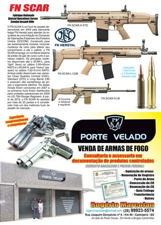 28 www.reportercapixaba.com
O FN SCAR é um fuzil de assalto de-
senvolvido em 2004 pela fabricante
belga FN Herstal para atender os re-
quisitos de uma licitação do Comando
de Operações Especiais dos Estados
Unidos (SOCOM). Construído para
ser extremamente modular, incluindo
mudança de cano para alterar seu
comprimento e até o calibre, o FN
SCAR emprega um confiável sistema
de pistão de gás de curso curto e pa-
rafuso rotativo. Os principais mode-
los disponíveis são o SCAR-L, para
“light” (leve) no calibre 5.56×45mm
NATO e o SCAR-H, para “heavy” (pe-
sado) no calibre 7.62×51mm NATO.
Ambos estão disponíveis nas varian-
tes Close Quarters Combat (CQC),
Standard (STD) e Long Barrel (LB)
e possuem alta semelhança de pe-
ças e ergonomia idêntica. Os testes
iniciais foram concluídos em 2007 e
os primeiros fuzis foram distribuídos
para unidades operacionais em 2009
no US 75th Ranger Regiment. A par-
tir de 2015, o FN SCAR foi adotado
por mais de 20 países e é conside-
rado hoje um dos melhores fuzis de
assalto do mercado.
Fabrique Nationale
Special Operations Forces
Combat Assault Rifle
FN SCAR-H LB
FN SCAR-L CQB
FN SCAR-H STD
FN SCAR
A Coronha
é rebatível
e regulável.
Cartuchos
7,62x51mm
e 5,56x45mm
(tamanho real)
VENDADEARMAS DE FOGO-
consu1tor1aeassessoriaem
documentaçãode produtos controlados
IEXIRC«OBRASIIEIROEPOIÍC/11FEDERIILJ
-Aquisição de armas
- Renovação de Registro
- Pone de Arma
-Concessão de CR: -..·::·.:·:;;;~:::::::.,- ~
----::.. - Renovação de CR
li
- Guia Tráfego
-Transferência
-Outros
~ mr:rrrot'flt11
rogeriomarcolan@hotmail.com (28) 99923-5574
Rua Joaquim Gonçalves nº 6 • Km 90 • Cachoeiro • ES
Ao lado do Posto Souza - Em frente a Borges Caminhões
 