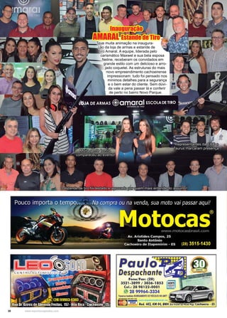 30 www.reportercapixaba.com
Teve muita animação na inaugura-
ção da loja de armas e estande de
tiro Amaral. A equipe, liderada pelo
carismático Maxwel e sua bela esposa
Neline, receberam os convidados em
grande estilo com um delicioso e arro-
jado coquetel. As estruturas do mais
novo empreendimento cachoeirense
impressionam: tudo foi pensado nos
mínimos detalhes para a segurança
e o bem estar do cliente. Sem dúvi-
da vale a pena passar lá e conferir
de perto no bairro Novo Parque.
Representantes da CBC e
Taurus marcaram presença.
O estande de tiro foi testado e aprovado por quem mais entende do assunto!
Muita gente bonita
compareceu ao evento!
Inauguração
AMARAL Estande de Tiro
Paulo
Despachante ~ai
Fone/ Fax: (28)
3521-3899 / 3036- 1853
Cel.: 28 98122-0001
28 99964-3334
fàtem"'1~m~lm lGl!EGAMENTO DE VEÍCULOS NO AIITT
 