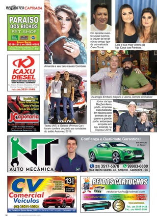 34 www.reportercapixaba.com
Os amigos Emiliano Seguro e Leonis, sempre animados!
Tadeu (NT) e Gelseir (Primos Car)
foram conferir de perto as novidades
do salão Automec 2019.
Amanda e seu belo cavalo Combate.
Laís e sua mãe Valeria da
loja Casa das Panelas.
Júnior da loja
Rações Aero-
porto, empresa
especializada
em rações para
animais de pe-
queno e grande
porte, esbanjava
simpatia em
seu estande na
Exposul 2019.
Em recente even-
to social tivemos
o prazer de rever
nosso amigo Igor
da conceituada
Casa Tomé.
ICAXU
DIESELSH,IIIÇOS U I HMBAS INJITHAS
BICGS INJHDRH & llfTIIIINICOS
Av, Mauro Miranda Madureira, nª1462
Central Parque - Cachoeiro - ES
Tal.! (28) 3521-1048
AUTO MECÂNICA
~
Comerei
Veículos
ro~~Av. Jones dos S3ntos Neves,1350 - (Em tren:e ao Café Campeã:'.l) - Cachoeiro - ES
(28) 3517-5078
Rua ldalin.o Soares, 02 - Amarelo - Cachoeiro - ES
Tel.: (2613518--0418
Cel.: 12111 99967-3590
 